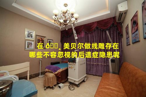 在 🌸 美贝尔做线雕存在哪些不容忽视的后遗症隐患呢